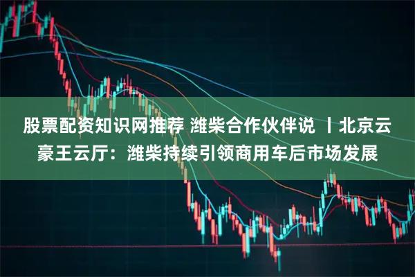 股票配资知识网推荐 潍柴合作伙伴说 丨北京云豪王云厅：潍柴持续引领商用车后市场发展