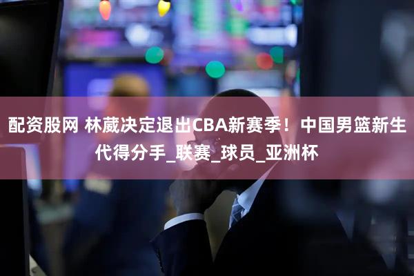 配资股网 林葳决定退出CBA新赛季！中国男篮新生代得分手_联赛_球员_亚洲杯
