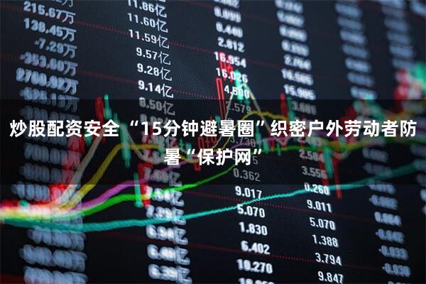 炒股配资安全 “15分钟避暑圈”织密户外劳动者防暑“保护网”