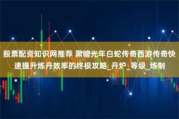 股票配资知识网推荐 黑暗光年白蛇传奇西游传奇快速提升炼丹效率的终极攻略_丹炉_等级_炼制