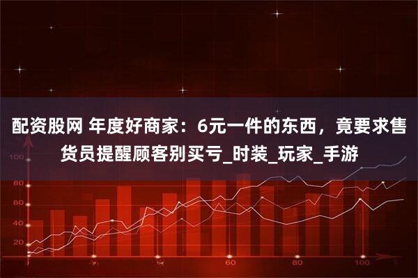 配资股网 年度好商家：6元一件的东西，竟要求售货员提醒顾客别买亏_时装_玩家_手游