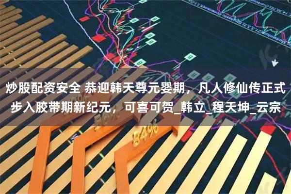 炒股配资安全 恭迎韩天尊元婴期，凡人修仙传正式步入胶带期新纪元，可喜可贺_韩立_程天坤_云宗