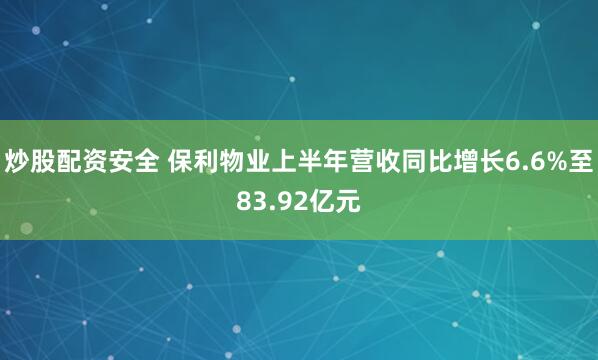 炒股配资安全 保利物业上半年营收同比增长6.6%至83.92亿元