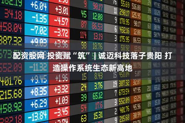 配资股网 投资赋“筑” | 诚迈科技落子贵阳 打造操作系统生态新高地