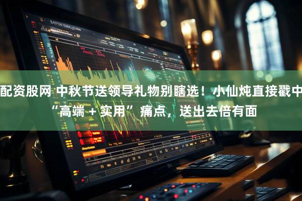 配资股网 中秋节送领导礼物别瞎选！小仙炖直接戳中 “高端 + 实用” 痛点，送出去倍有面