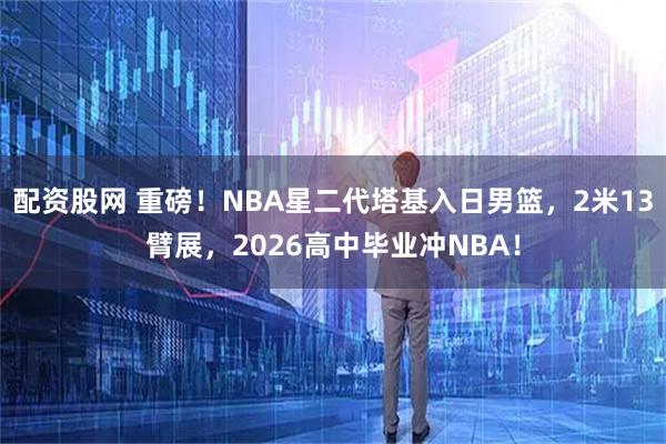 配资股网 重磅！NBA星二代塔基入日男篮，2米13臂展，2026高中毕业冲NBA！