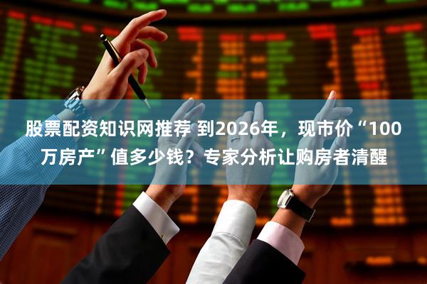 股票配资知识网推荐 到2026年，现市价“100万房产”值多少钱？专家分析让购房者清醒