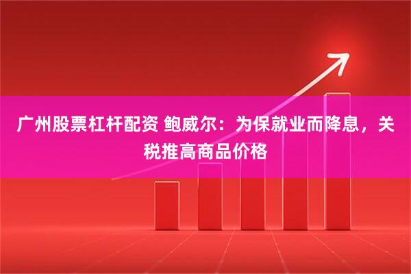 广州股票杠杆配资 鲍威尔：为保就业而降息，关税推高商品价格