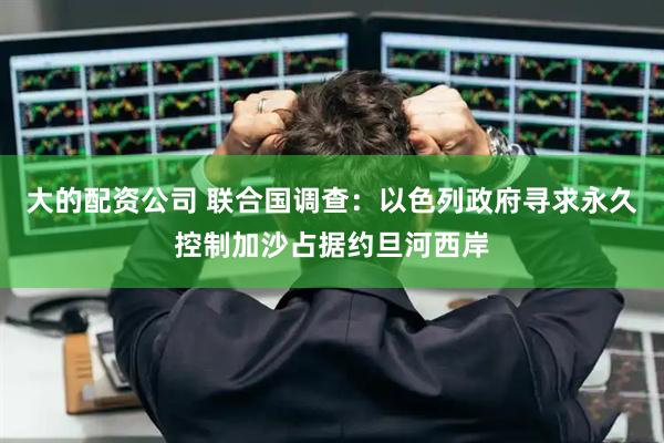 大的配资公司 联合国调查：以色列政府寻求永久控制加沙占据约旦河西岸