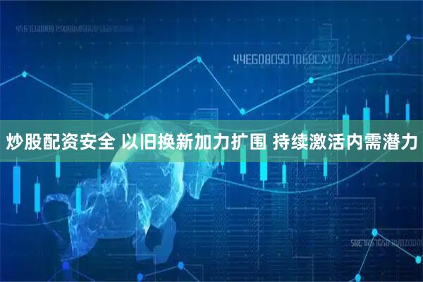 炒股配资安全 以旧换新加力扩围 持续激活内需潜力