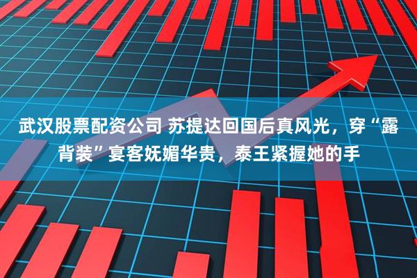 武汉股票配资公司 苏提达回国后真风光，穿“露背装”宴客妩媚华贵，泰王紧握她的手