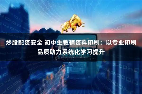 炒股配资安全 初中生教辅资料印刷：以专业印刷品质助力系统化学习提升