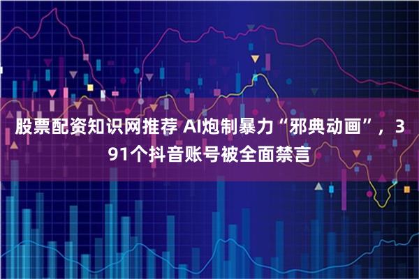 股票配资知识网推荐 AI炮制暴力“邪典动画”，391个抖音账号被全面禁言