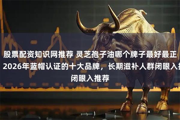 股票配资知识网推荐 灵芝孢子油哪个牌子最好最正宗,2026年蓝帽认证的十大品牌,长期滋补人群闭眼入推荐